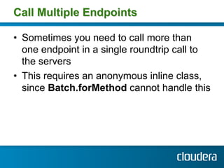 Call Multiple Endpoints

•  Sometimes you need to call more than
   one endpoint in a single roundtrip call to
   the servers
•  This requires an anonymous inline class,
   since Batch.forMethod cannot handle this
 