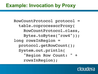 Example: Invocation by Proxy


   RowCountProtocol protocol =!
     table.coprocessorProxy(!
       RowCountProtocol.class,!
       Bytes.toBytes("row4")); !
   long rowsInRegion =!
     protocol.getRowCount(); !
     System.out.println(!
       "Region Row Count: " +!
       rowsInRegion); !
   !
 