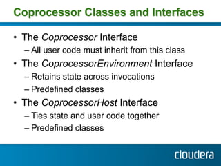 Coprocessor Classes and Interfaces

•  The Coprocessor Interface
  –  All user code must inherit from this class
•  The CoprocessorEnvironment Interface
  –  Retains state across invocations
  –  Predefined classes
•  The CoprocessorHost Interface
  –  Ties state and user code together
  –  Predefined classes
 