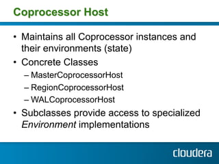 Coprocessor Host

•  Maintains all Coprocessor instances and
   their environments (state)
•  Concrete Classes
  –  MasterCoprocessorHost
  –  RegionCoprocessorHost
  –  WALCoprocessorHost
•  Subclasses provide access to specialized
   Environment implementations
 