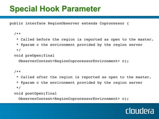 Special Hook Parameter
public interface RegionObserver extends Coprocessor {!
!
  /**!
   * Called before the region is reported as open to the master.!
   * @param c the environment provided by the region server!
   */!
  void preOpen(final!
    ObserverContext<RegionCoprocessorEnvironment> c);!
!
  /**!
   * Called after the region is reported as open to the master.!
   * @param c the environment provided by the region server!
   */!
  void postOpen(final !
    ObserverContext<RegionCoprocessorEnvironment> c);!
!
 