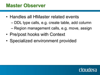 Master Observer

•  Handles all HMaster related events
  –  DDL type calls, e.g. create table, add column
  –  Region management calls, e.g. move, assign
•  Pre/post hooks with Context
•  Specialized environment provided
 
