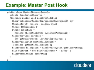 Example: Master Post Hook
public class MasterObserverExample !
  extends BaseMasterObserver { !
  @Override public void postCreateTable( !
     ObserverContext<MasterCoprocessorEnvironment> env, !
     HRegionInfo[] regions, boolean sync) !
     throws IOException { !
     String tableName = !
       regions[0].getTableDesc().getNameAsString(); !
     MasterServices services =!
       env.getEnvironment().getMasterServices();!
     MasterFileSystem masterFileSystem =!
      services.getMasterFileSystem(); !
     FileSystem fileSystem = masterFileSystem.getFileSystem();!
     Path blobPath = new Path(tableName + "-blobs");!
     fileSystem.mkdirs(blobPath); !
  }!
} !
!
 