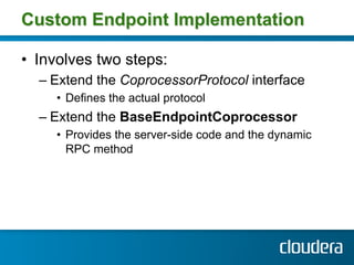 Custom Endpoint Implementation

•  Involves two steps:
  –  Extend the CoprocessorProtocol interface
     •  Defines the actual protocol
  –  Extend the BaseEndpointCoprocessor
     •  Provides the server-side code and the dynamic
        RPC method
 