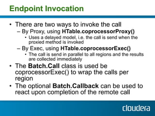 Endpoint Invocation

•  There are two ways to invoke the call
  –  By Proxy, using HTable.coprocessorProxy()
     •  Uses ...