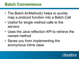 Batch Convenience

•  The Batch.forMethod() helps to quickly
   map a protocol function into a Batch.Call
•  Useful for single method calls to the
   servers
•  Uses the Java reflection API to retrieve the
   named method
•  Saves you from implementing the
   anonymous inline class
 
