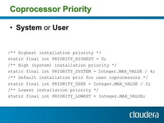 Coprocessor Priority

•  System or User


/** Highest installation priority */
static final int PRIORITY_HIGHEST = 0;
/** High (system) installation priority */
static final int PRIORITY_SYSTEM = Integer.MAX_VALUE / 4;
/** Default installation prio for user coprocessors */
static final int PRIORITY_USER = Integer.MAX_VALUE / 2;
/** Lowest installation priority */
static final int PRIORITY_LOWEST = Integer.MAX_VALUE;
 