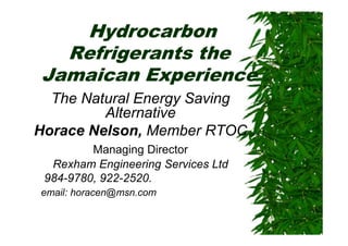 Hydrocarbon
  Refrigerants the
Jamaican Experience
  The Natural Energy Saving
         Alternative
Horace Nelson, Member RTOC
         Managing Director
  Rexham Engineering Services Ltd
 984-9780, 922-2520.
email: horacen@msn.com
 