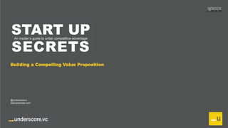 Proprietary and Confidential
START UP
SECRETS
An insider’s guide to unfair competitive advantage
Building a Compelling Value Proposition
@underscorevc
startupsecrets.com
 