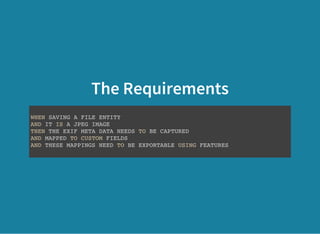 The Requirements
WHEN SAVING A FILE ENTITY
AND IT IS A JPEG IMAGE
THEN THE EXIF META DATA NEEDS TO BE CAPTURED
AND MAPPED TO CUSTOM FIELDS
AND THESE MAPPINGS NEED TO BE EXPORTABLE USING FEATURES
 