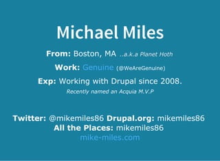 Michael Miles
From: Boston, MA ..a.k.a Planet Hoth
Work:   (@WeAreGenuine)Genuine
Exp: Working with Drupal since 2008.
Recently named an Acquia M.V.P
Twitter: @mikemiles86 Drupal.org: mikemiles86 
All the Places: mikemiles86 
mike­miles.com
 