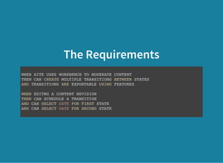 The Requirements
WHEN SITE USES WORKBENCH TO MODERATE CONTENT
THEN CAN CREATE MULTIPLE TRANSITIONS BETWEEN STATES
AND TRANSITIONS ARE EXPORTABLE USING FEATURES
WHEN EDITNG A CONTENT REVISION
THEN CAN SCHEDULE A TRANSITION
AND CAN SELECT DATE FOR FIRST STATE
AND CAN SELECT DATE FOR SECOND STATE
 