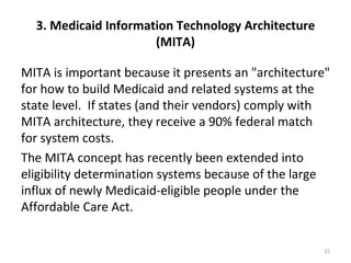 3. Medicaid Information Technology Architecture
                      (MITA)

MITA is important because it presents an "architecture"
for how to build Medicaid and related systems at the
state level. If states (and their vendors) comply with
MITA architecture, they receive a 90% federal match
for system costs.
The MITA concept has recently been extended into
eligibility determination systems because of the large
influx of newly Medicaid-eligible people under the
Affordable Care Act.


                                                     15
 