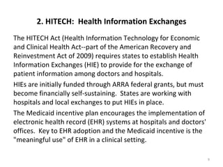 2. HITECH: Health Information Exchanges
The HITECH Act (Health Information Technology for Economic
and Clinical Health Act--part of the American Recovery and
Reinvestment Act of 2009) requires states to establish Health
Information Exchanges (HIE) to provide for the exchange of
patient information among doctors and hospitals.
HIEs are initially funded through ARRA federal grants, but must
become financially self-sustaining. States are working with
hospitals and local exchanges to put HIEs in place.
The Medicaid incentive plan encourages the implementation of
electronic health record (EHR) systems at hospitals and doctors'
offices. Key to EHR adoption and the Medicaid incentive is the
"meaningful use" of EHR in a clinical setting.

                                                                   9
 