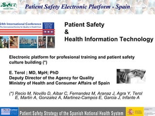 Patient Safety Electronic Platform - Spain

                            Patient Safety
                            &
                            Health Information Technology

Electronic platform for profesional training and patient safety
culture building (*)

E. Terol ; MD, MpH; PhD
Deputy Director of the Agency for Quality
Ministry of Health and Consumer Affairs of Spain

(*) Recio M, Novillo D, Aibar C, Fernandez M, Aranaz J, Agra Y, Terol
    E, Martin A, Gonzalez A, Martinez-Campos E, Garcia J, Infante A
 