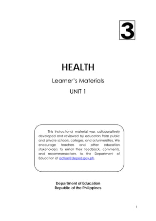 1 
 
HEALTH
Learner’s Materials
UNIT 1
Department of Education
Republic of the Philippines
This instructional material was collaboratively
developed and reviewed by educators from public
and private schools, colleges, and or/universities. We
encourage teachers and other education
stakeholders to email their feedback, comments,
and recommendations to the Department of
Education at action@deped.gov.ph.
 