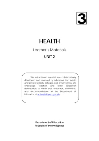 30 
 
HEALTH
Learner’s Materials
UNIT 2
Department of Education
Republic of the Philippines
This instructional material was collaboratively
developed and reviewed by educators from public
and private schools, colleges, and or/universities. We
encourage teachers and other education
stakeholders to email their feedback, comments,
and recommendations to the Department of
Education at action@deped.gov.ph.
 