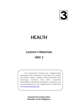 HEALTH 
Learner’s Materials 
UNIT 3 
This instructional material was collaboratively 
developed and reviewed by educators from public 
and private schools, colleges, and or/universities. We 
encourage teachers and other education 
stakeholders to email their feedback, comments, and 
recommendations to the Department of Education 
at action@deped.gov.ph. 
Department of Education 
Republic of the Philippines 
 