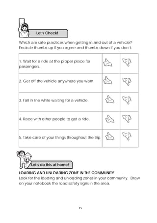 15 
 
Which are safe practices when getting in and out of a vehicle?
Encircle thumbs-up if you agree and thumbs-down if you don’t.
1. Wait for a ride at the proper place for
passengers.
2. Get off the vehicle anywhere you want.
3. Fall in line while waiting for a vehicle.
4. Race with other people to get a ride.
5. Take care of your things throughout the trip.
LOADING AND UNLOADING ZONE IN THE COMMUNITY
Look for the loading and unloading zones in your community. Draw
on your notebook the road safety signs in the area.
Let’s Check! 
Let’s do this at home!
 