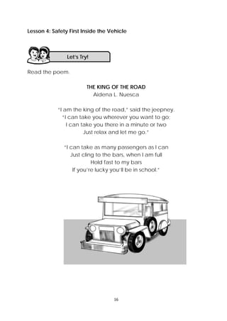 16 
 
Lesson 4: Safety First Inside the Vehicle
Read the poem.
THE KING OF THE ROAD
Aidena L. Nuesca
“I am the king of the road,” said the jeepney.
“I can take you wherever you want to go;
I can take you there in a minute or two
Just relax and let me go.”
“I can take as many passengers as I can
Just cling to the bars, when I am full
Hold fast to my bars
If you’re lucky you’ll be in school.”
Let’s Try! 
 