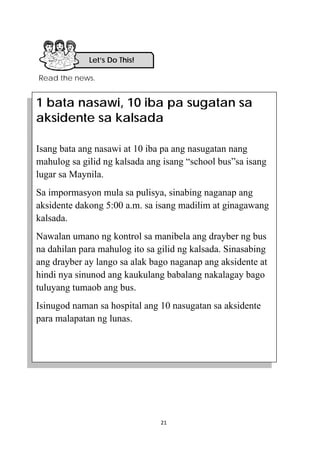 21 
 
Read the news.
Let’s Do This! 
1 bata nasawi, 10 iba pa sugatan sa
aksidente sa kalsada
Isang bata ang nasawi at 10 iba pa ang nasugatan nang
mahulog sa gilid ng kalsada ang isang “school bus”sa isang
lugar sa Maynila.
Sa impormasyon mula sa pulisya, sinabing naganap ang
aksidente dakong 5:00 a.m. sa isang madilim at ginagawang
kalsada.
Nawalan umano ng kontrol sa manibela ang drayber ng bus
na dahilan para mahulog ito sa gilid ng kalsada. Sinasabing
ang drayber ay lango sa alak bago naganap ang aksidente at
hindi nya sinunod ang kaukulang babalang nakalagay bago
tuluyang tumaob ang bus.
Isinugod naman sa hospital ang 10 nasugatan sa aksidente
para malapatan ng lunas.
 