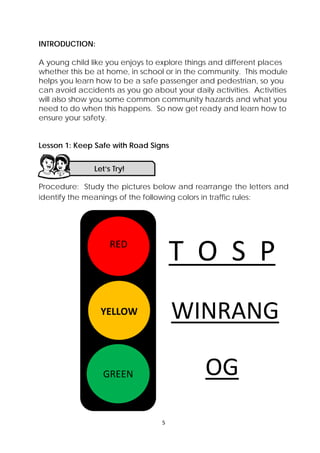 5 
 
INTRODUCTION:
A young child like you enjoys to explore things and different places
whether this be at home, in school or in the community. This module
helps you learn how to be a safe passenger and pedestrian, so you
can avoid accidents as you go about your daily activities. Activities
will also show you some common community hazards and what you
need to do when this happens. So now get ready and learn how to
ensure your safety.
Lesson 1: Keep Safe with Road Signs
Procedure: Study the pictures below and rearrange the letters and
identify the meanings of the following colors in traffic rules:
Let’s Try! 
 
RED 
 
YELLOW
 
GREEN
T  O  S  P
WINRANG
OG 
 