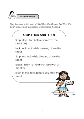 7 
 
Sing the song to the tune of “Roll Over The Ocean, Roll Over The
Sea”. Create and use actions while singing the song.
STOP, LOOK AND LISTEN
Stop, stop, stop before you cross the
street (2x)
look, look, look while crossing down the
street
Stop and look while crossing down the
street
lalala…listen to the driver, look well at
the street
listen to the noise before you cross the
street
Let’s Remember!
 
 