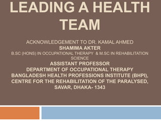 LEADING A HEALTH
TEAM
ACKNOWLEDGEMENT TO DR. KAMAL AHMED
SHAMIMA AKTER
B.SC (HONS) IN OCCUPATIONAL THERAPY & M.SC IN REHABILITATION
SCIENCE
ASSISTANT PROFESSOR
DEPARTMENT OF OCCUPATIONAL THERAPY
BANGLADESH HEALTH PROFESSIONS INSTITUTE (BHPI),
CENTRE FOR THE REHABILITATION OF THE PARALYSED,
SAVAR, DHAKA- 1343
 