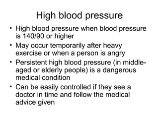 High blood pressure
• High blood pressure when blood pressure
is 140/90 or higher
• May occur temporarily after heavy
exercise or when a person is angry
• Persistent high blood pressure (in middle-
aged or elderly people) is a dangerous
medical condition
• Can be easily controlled if they see a
doctor in time and follow the medical
advice given
 