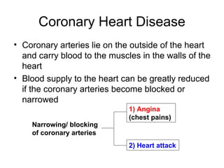 Coronary Heart Disease
• Coronary arteries lie on the outside of the heart
and carry blood to the muscles in the walls of the
heart
• Blood supply to the heart can be greatly reduced
if the coronary arteries become blocked or
narrowed
Narrowing/ blocking
of coronary arteries
1) Angina
(chest pains)
2) Heart attack
 