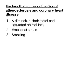 Factors that increase the risk of
atherosclerosis and coronary heart
disease
1. A diet rich in cholesterol and
saturated animal fats
2. Emotional stress
3. Smoking
 