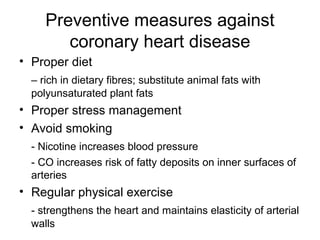 Preventive measures against
coronary heart disease
• Proper diet
– rich in dietary fibres; substitute animal fats with
polyunsaturated plant fats
• Proper stress management
• Avoid smoking
- Nicotine increases blood pressure
- CO increases risk of fatty deposits on inner surfaces of
arteries
• Regular physical exercise
- strengthens the heart and maintains elasticity of arterial
walls
 