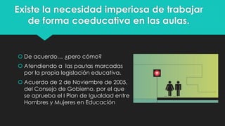 Existe la necesidad imperiosa de trabajar
de forma coeducativa en las aulas.
 De acuerdo… ¿pero cómo?
 Atendiendo a las pautas marcadas
por la propia legislación educativa.
 Acuerdo de 2 de Noviembre de 2005,
del Consejo de Gobierno, por el que
se aprueba el I Plan de Igualdad entre
Hombres y Mujeres en Educación
 