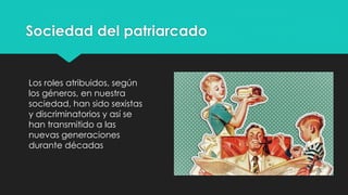 Sociedad del patriarcado
Los roles atribuidos, según
los géneros, en nuestra
sociedad, han sido sexistas
y discriminatorios y así se
han transmitido a las
nuevas generaciones
durante décadas
 