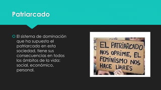 Patriarcado
 El sistema de dominación
que ha supuesto el
patriarcado en esta
sociedad, tiene sus
consecuencias en todos
los ámbitos de la vida:
social, económico,
personal.
 