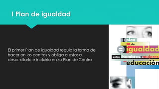 I Plan de igualdad
El primer Plan de igualdad regula la forma de
hacer en los centros y obliga a estos a
desarrollarlo e incluirlo en su Plan de Centro
 