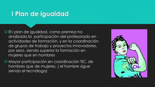I Plan de igualdad
 El i plan de igualdad, como premisa ha
analizado la participación del profesorado en
actividades de formación, y en la coordinación
de grupos de trabajo y proyectos innovadores,
por sexo, siendo superior la formación en
mujeres que en hombres
 Mayor participación en coordinación TIC, de
hombres que de mujeres. ( el hombre sigue
siendo el tecnólogo)
 