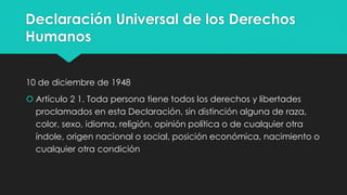 Declaración Universal de los Derechos
Humanos
10 de diciembre de 1948
 Artículo 2 1. Toda persona tiene todos los derechos y libertades
proclamados en esta Declaración, sin distinción alguna de raza,
color, sexo, idioma, religión, opinión política o de cualquier otra
índole, origen nacional o social, posición económica, nacimiento o
cualquier otra condición
 