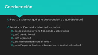 Coeducación
 Pero… ¿ sabemos qué es la coeducación y a qué obedece?
 La educación coeducativa en los centros…
¿desde cuando se viene trabajando y sobre todo?
¿está dando frutos?
¿está legislado?
¿existe sensibilidad sobre el tema?
¿se están produciendo cambios en la comunidad educativa?
 