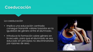 Coeducación
La coeducación
• Implica una educación centrada
conseguir transmitir valores basados en la
igualdad de género entre el alumnado.
• Introduce la formación sobre género en
la escuela, para que el alumnado se sea
educado en principios no discriminatorios
por razones de sexo.
 