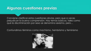 Algunas cuestiones previas
Conviene clarificar estas cuestiones obvias, pero que a veces
perjudican la buena comprensión. Hay temas básicos, tales como
que la discriminación por sexo se denomina sexismo, pero…
Confundimos términos como machismo, hembrismo y feminismo
 