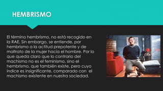HEMBRISMO
El término hembrismo, no está recogido en
la RAE. Sin embargo, se entiende, por
hembrismo a la actitud prepotente y de
maltrato de la mujer hacía el hombre. Por lo
que queda claro que lo contrario del
machismo no es el feminismo, sino el
hembrismo, que también existe, pero cuyo
índice es insignificante, comparado con el
machismo existente en nuestra sociedad.
 
