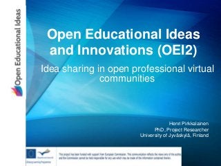 Open Educational Ideas
and Innovations (OEI2)
Idea sharing in open professional virtual
communities
Henri Pirkkalainen
PhD, Project Researcher
University of Jyväskylä, Finland
 