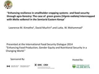 Sponsored By: Hosted By:
“Enhancing resilience in smallholder cropping systems and food security
through agro-forestry: The case of green grams (Vignia radiata) intercropped
with Melia volkensii in the Semiarid Eastern Kenya”
Lawrence M. Kimotho1, David Muchiri2.and Lutta. W. Mohammad3
Presented at the International Food Security Dialogue 2014
“Enhancing Food Production, Gender Equity and Nutritional Security in a
Changing World.”
 