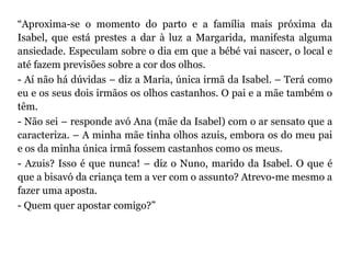 “Aproxima-se o momento do parto e a família mais próxima da
Isabel, que está prestes a dar à luz a Margarida, manifesta alguma
ansiedade. Especulam sobre o dia em que a bébé vai nascer, o local e
até fazem previsões sobre a cor dos olhos.
- Aí não há dúvidas – diz a Maria, única irmã da Isabel. – Terá como
eu e os seus dois irmãos os olhos castanhos. O pai e a mãe também o
têm.
- Não sei – responde avó Ana (mãe da Isabel) com o ar sensato que a
caracteriza. – A minha mãe tinha olhos azuis, embora os do meu pai
e os da minha única irmã fossem castanhos como os meus.
- Azuis? Isso é que nunca! – diz o Nuno, marido da Isabel. O que é
que a bisavó da criança tem a ver com o assunto? Atrevo-me mesmo a
fazer uma aposta.
- Quem quer apostar comigo?”
 