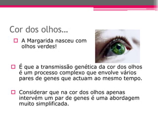 Cor dos olhos…
 A Margarida nasceu com
  olhos verdes!


 É que a transmissão genética da cor dos olhos
  é um processo complexo que envolve vários
  pares de genes que actuam ao mesmo tempo.

 Considerar que na cor dos olhos apenas
  intervém um par de genes é uma abordagem
  muito simplificada.
 