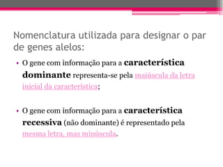 Nomenclatura utilizada para designar o par
de genes alelos:
• O gene com informação para a característica
 dominante representa-se pela maiúscula da letra
 inicial da característica;


• O gene com informação para a característica
 recessiva (não dominante) é representado pela
 mesma letra, mas minúscula.
 