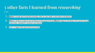3 other facts I learned from researching
1. Ajanta is mostly about beautiful paintings made on cave walls on the theme of Buddhism.
2. Ellora is all about sculpture and architecture belonging to three different religions prevailing in the country during
those times—Buddhism, Hinduism and Jainism
3. Cave 1 is one of the best of the bunch there
 