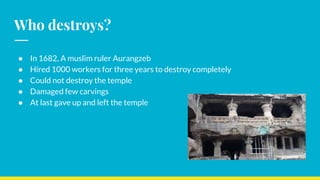 Who destroys?
● In 1682, A muslim ruler Aurangzeb
● Hired 1000 workers for three years to destroy completely
● Could not destroy the temple
● Damaged few carvings
● At last gave up and left the temple
 