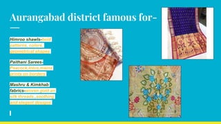 Aurangabad district famous for-
Himroo shawls-bold
patterns, colors,
geometrical shapes
Paithani Sarees-
Peacock,lotus,maina
prints on borders
Mashru & Kimkhab
fabrics-woven gold an
silk threads.,soothing
and elegent designs
 